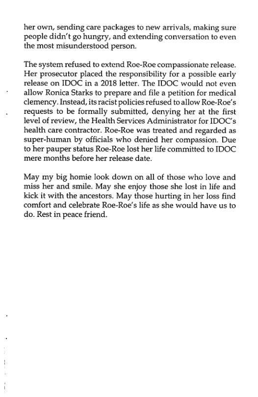 her own, sending care packages to new arrivals, making sure people didn’t go hungry, and extending conversation to even the most misunderstood person.  ‘The system refused to extend Roe-Roe compassionate release. Her prosecutor placed the responsibility for a possible early release on IDOC in a 2018 letter. The IDOC would not even allow Ronica Starks to prepare and file a petition for medical clemency. Instead, its racist policies refused to allow Roe-Roe’s requests to be formally submitted, denying her at the first level of review, the Health Services Administrator for IDOC’s health care contractor. Roe-Roe was treated and regarded as super-human by officials who denied her compassion. Due to her pauper status Roe-Roe lost her life committed to IDOC ‘mere months before her release date.  May my big homie look down on all of those who love and miss her and smile. May she enjoy those she lost in life and kick it with the ancestors. May those hurting in her loss find comfort and celebrate Roe-Roe’s life as she would have us to do. Rest in peace friend. 